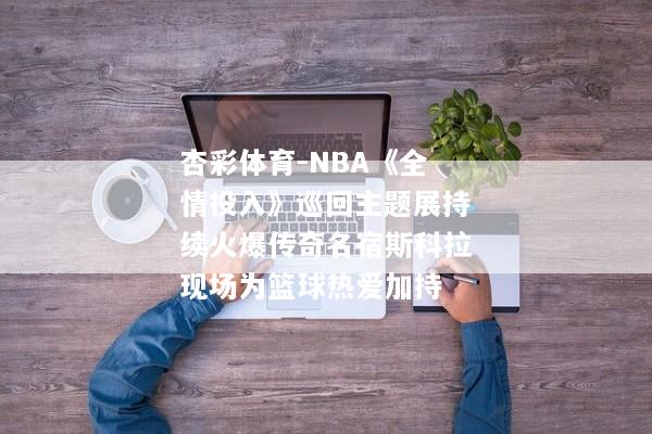 杏彩体育-NBA《全情投入》巡回主题展持续火爆传奇名宿斯科拉现场为篮球热爱加持